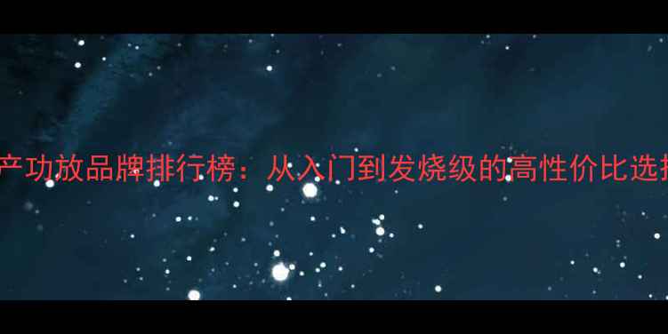 图片 🎶国产功放品牌排行榜：从入门到发烧级的高性价比选择🔥1