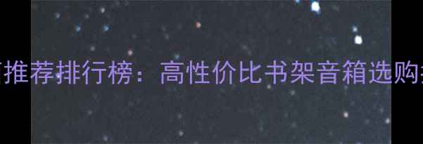 图片 🎶西雅士书架音箱推荐排行榜：高性价比书架音箱选购指南与避坑攻略🎧