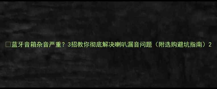 图片 💡蓝牙音箱杂音严重？3招教你彻底解决喇叭漏音问题（附选购避坑指南）2
