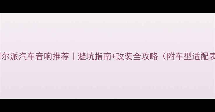 图片 💡阿尔派汽车音响推荐｜避坑指南+改装全攻略（附车型适配表）1