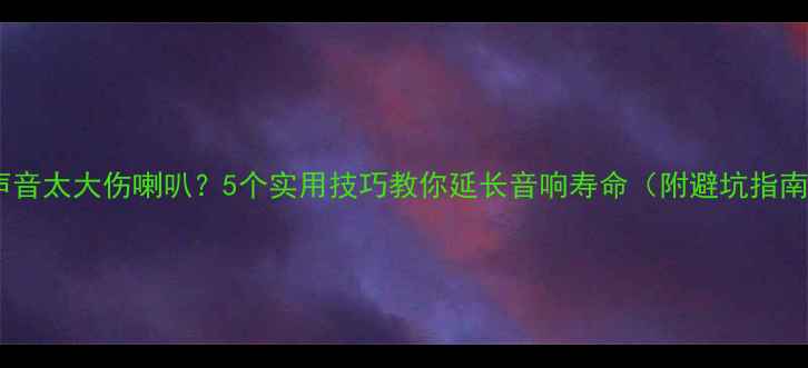 图片 🔊声音太大伤喇叭？5个实用技巧教你延长音响寿命（附避坑指南）1