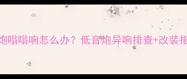 图片 🔊车载低音炮嗡嗡响怎么办？低音炮异响排查+改装指南全攻略🔊