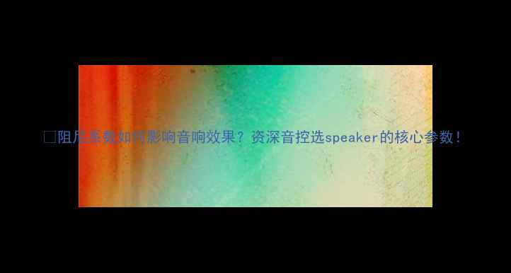 图片 🔊阻尼系数如何影响音响效果？资深音控选speaker的核心参数！