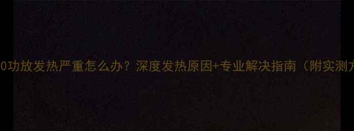 图片 🔥6290功放发热严重怎么办？深度发热原因+专业解决指南（附实测方法）