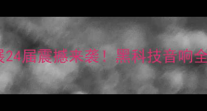 图片 🔥京东国际音响展24届震撼来袭！黑科技音响全+选购避坑指南🎵