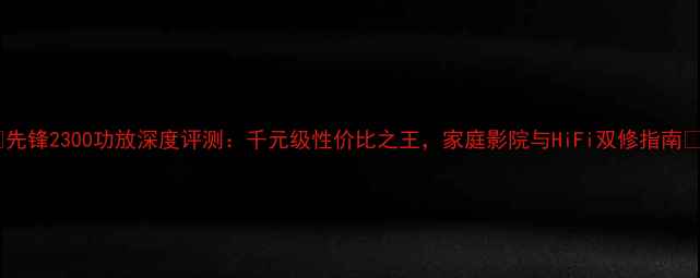 图片 🔥先锋2300功放深度评测：千元级性价比之王，家庭影院与HiFi双修指南🔥1