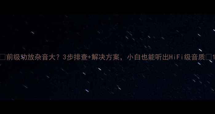 图片 🔥前级功放杂音大？3步排查+解决方案，小白也能听出HiFi级音质🔥1
