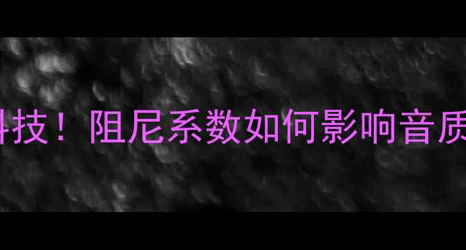 图片 🔥喜力士功放黑科技！阻尼系数如何影响音质？深度+选购指南