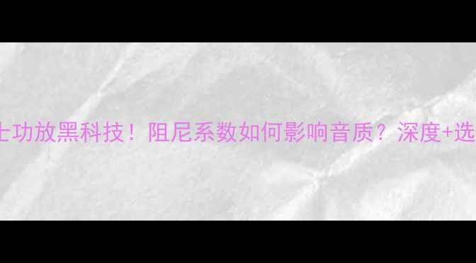 图片 🔥喜力士功放黑科技！阻尼系数如何影响音质？深度+选购指南1