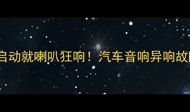 图片 🔥救命！我的车一启动就喇叭狂响！汽车音响异响故障全+改装避坑指南