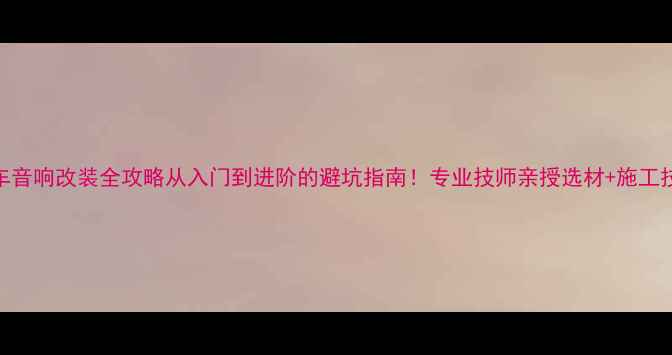 图片 🔥汽车音响改装全攻略从入门到进阶的避坑指南！专业技师亲授选材+施工技巧🎶