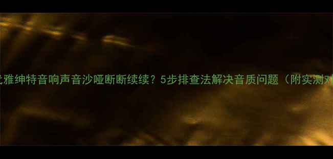 图片 🔥现代雅绅特音响声音沙哑断断续续？5步排查法解决音质问题（附实测对比）2