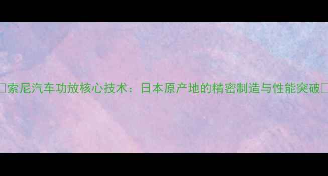 图片 🔥索尼汽车功放核心技术：日本原产地的精密制造与性能突破🔥