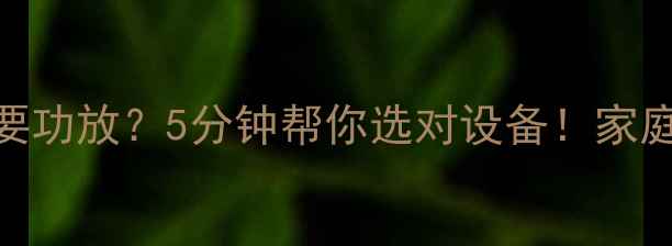 图片 🔥音箱尺寸多少需要功放？5分钟帮你选对设备！家庭影院HiFi避坑指南