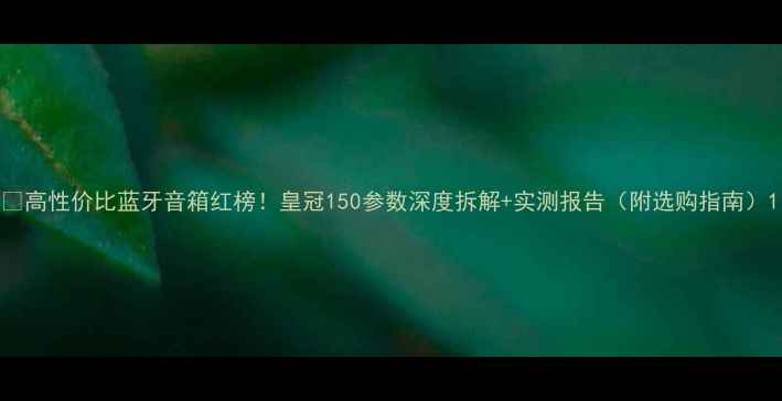 图片 🔥高性价比蓝牙音箱红榜！皇冠150参数深度拆解+实测报告（附选购指南）1