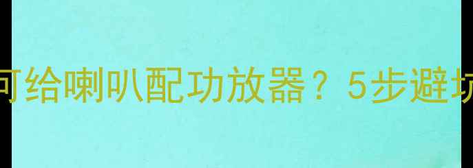 图片 🔧最新指南：如何给喇叭配功放器？5步避坑+器材推荐清单1