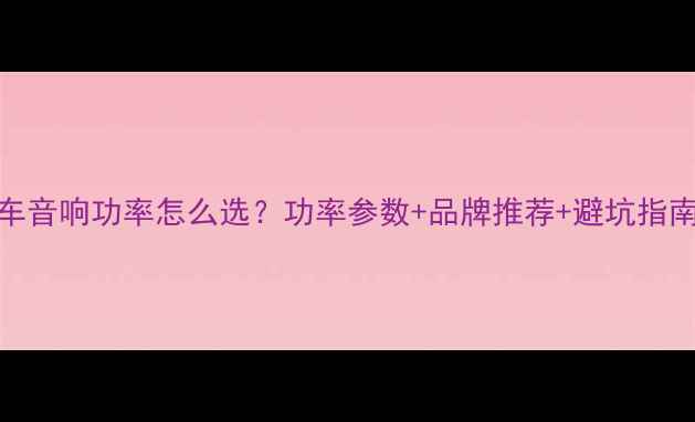 图片 🚗汽车音响功率怎么选？功率参数+品牌推荐+避坑指南全！