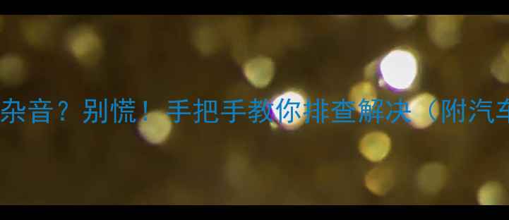 图片 🚨汽车音响突然有杂音？别慌！手把手教你排查解决（附汽车音响避坑指南）1