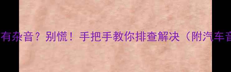 图片 🚨汽车音响突然有杂音？别慌！手把手教你排查解决（附汽车音响避坑指南）2